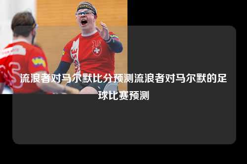 流浪者对马尔默比分预测流浪者对马尔默的足球比赛预测