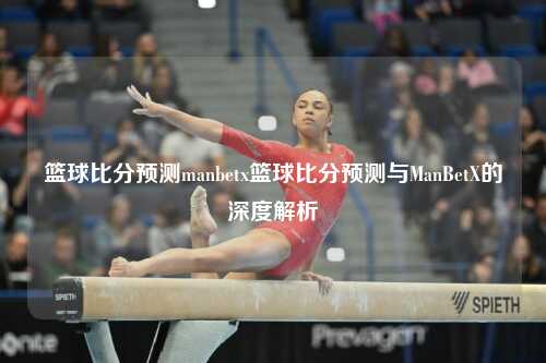篮球比分预测manbetx篮球比分预测与ManBetX的深度解析