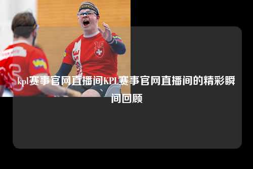kpl赛事官网直播间KPL赛事官网直播间的精彩瞬间回顾