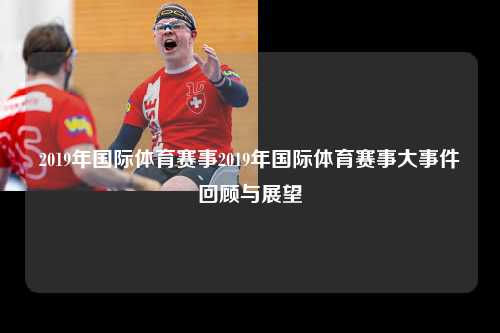 2019年国际体育赛事2019年国际体育赛事大事件回顾与展望