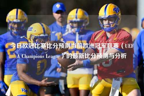 今日欧冠比赛比分预测当前欧洲冠军联赛（UEFA Champions League）的最新比分预测与分析