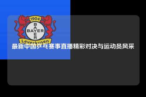 最新中国乒乓赛事直播精彩对决与运动员风采