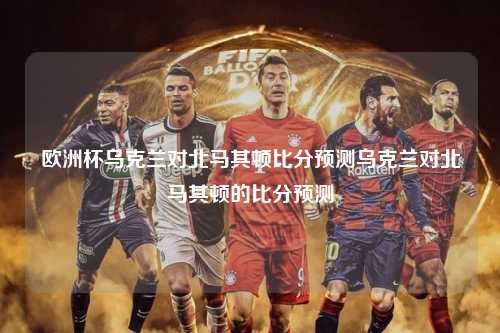 欧洲杯乌克兰对北马其顿比分预测乌克兰对北马其顿的比分预测