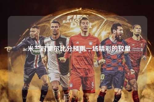 ac米兰对里尔比分预测一场精彩的较量
