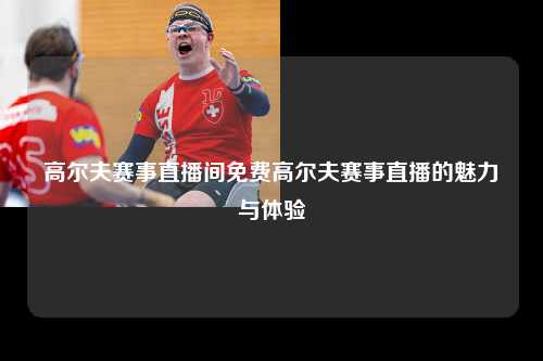 高尔夫赛事直播间免费高尔夫赛事直播的魅力与体验