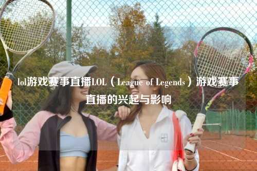 lol游戏赛事直播LOL（League of Legends）游戏赛事直播的兴起与影响