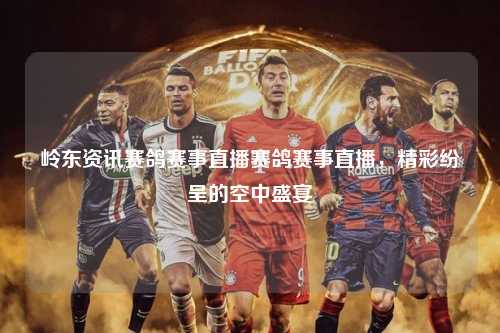 岭东资讯赛鸽赛事直播赛鸽赛事直播，精彩纷呈的空中盛宴