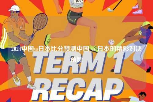 2024中国vs日本比分预测中国 vs 日本的精彩对决预测