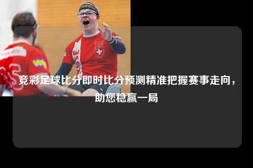竞彩足球比分即时比分预测精准把握赛事走向，助您稳赢一局