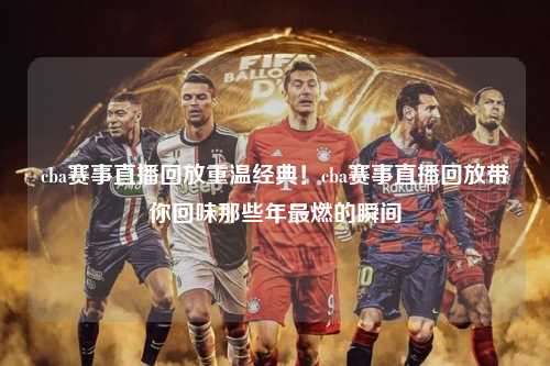 cba赛事直播回放重温经典！cba赛事直播回放带你回味那些年最燃的瞬间