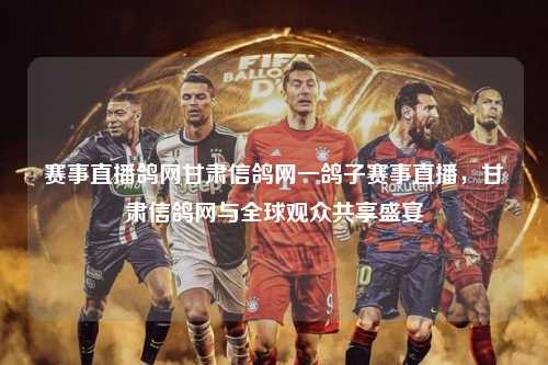 赛事直播鸽网甘肃信鸽网一鸽子赛事直播，甘肃信鸽网与全球观众共享盛宴