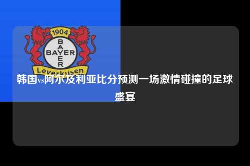 韩国vs阿尔及利亚比分预测一场激情碰撞的足球盛宴