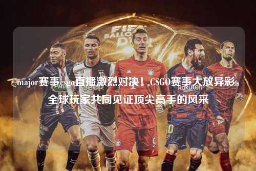 major赛事csgo直播激烈对决！CSGO赛事大放异彩，全球玩家共同见证顶尖高手的风采