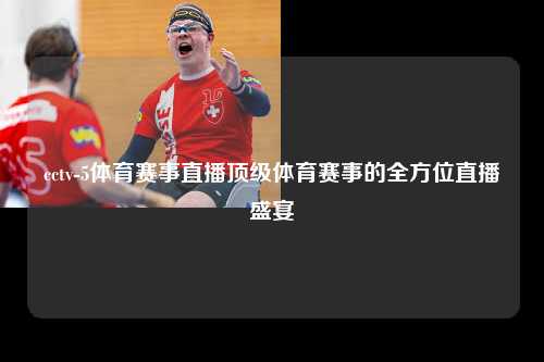 cctv-5体育赛事直播顶级体育赛事的全方位直播盛宴