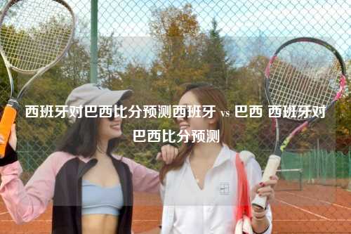 西班牙对巴西比分预测西班牙 vs 巴西 西班牙对巴西比分预测