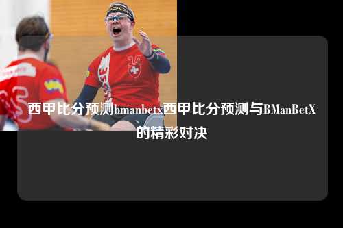 西甲比分预测bmanbetx西甲比分预测与BManBetX的精彩对决