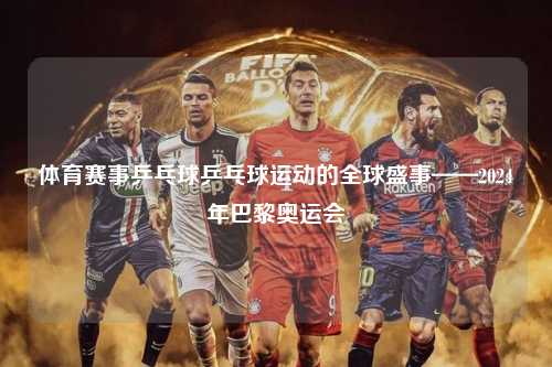 体育赛事乒乓球乒乓球运动的全球盛事——2024年巴黎奥运会