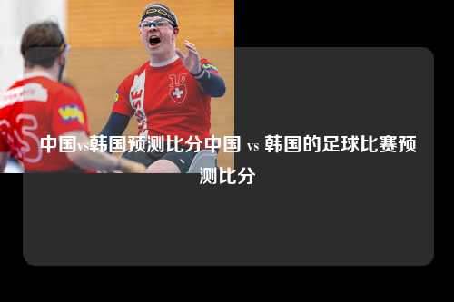 中国vs韩国预测比分中国 vs 韩国的足球比赛预测比分