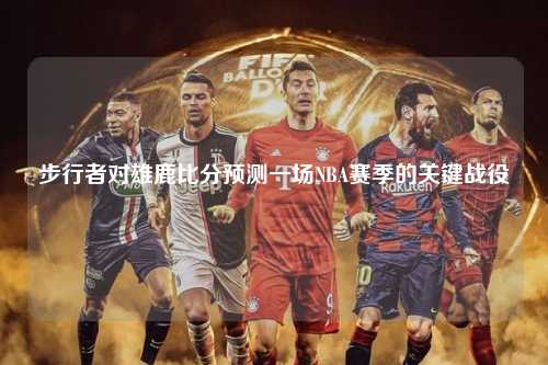 步行者对雄鹿比分预测一场NBA赛季的关键战役