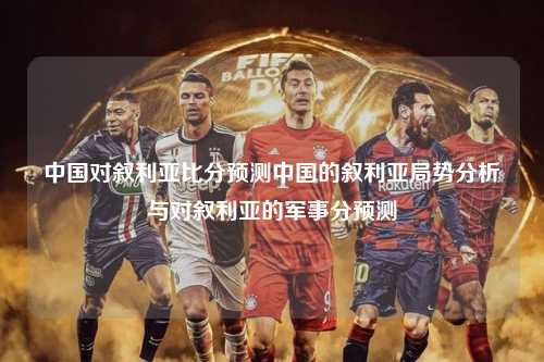 中国对叙利亚比分预测中国的叙利亚局势分析与对叙利亚的军事分预测