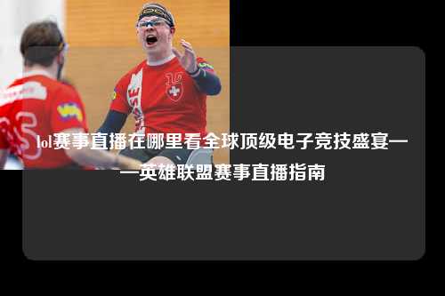lol赛事直播在哪里看全球顶级电子竞技盛宴——英雄联盟赛事直播指南