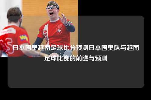 日本国奥越南足球比分预测日本国奥队与越南足球比赛的前瞻与预测