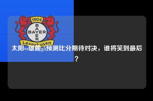 太阳vs雄鹿g5预测比分期待对决，谁将笑到最后？