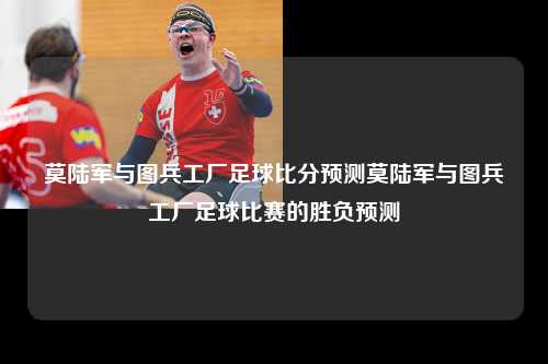 莫陆军与图兵工厂足球比分预测莫陆军与图兵工厂足球比赛的胜负预测