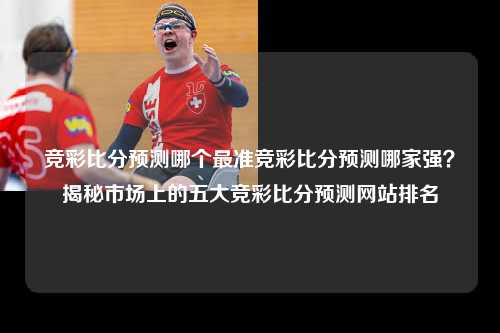 竞彩比分预测哪个最准竞彩比分预测哪家强？揭秘市场上的五大竞彩比分预测网站排名