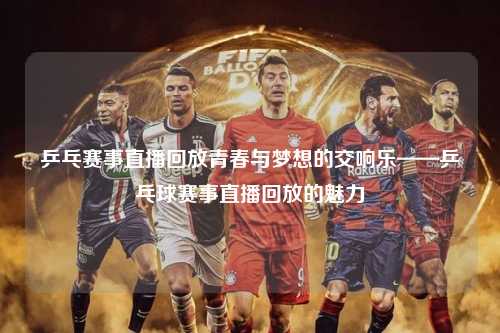 乒乓赛事直播回放青春与梦想的交响乐——乒乓球赛事直播回放的魅力