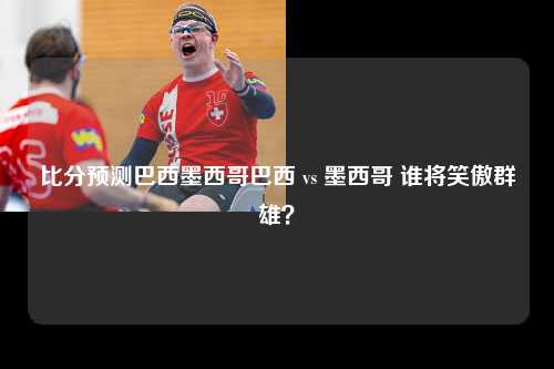 比分预测巴西墨西哥巴西 vs 墨西哥 谁将笑傲群雄？