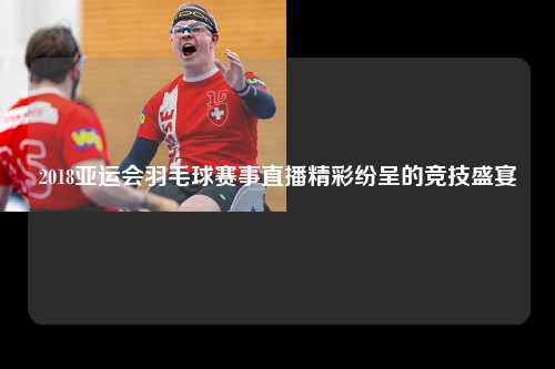 2018亚运会羽毛球赛事直播精彩纷呈的竞技盛宴
