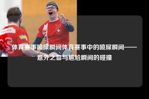 体育赛事喷屎瞬间体育赛事中的喷屎瞬间——意外之喜与尴尬瞬间的碰撞