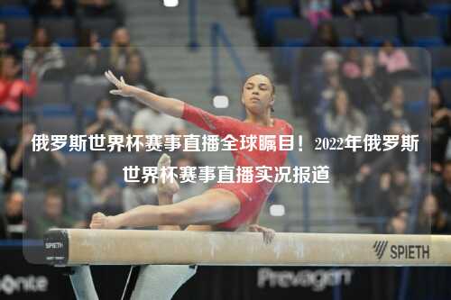 俄罗斯世界杯赛事直播全球瞩目！2022年俄罗斯世界杯赛事直播实况报道