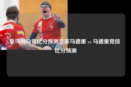 皇马对马竞比分预测皇家马德里 vs 马德里竞技 比分预测