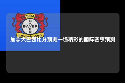 加拿大巴西比分预测一场精彩的国际赛事预测