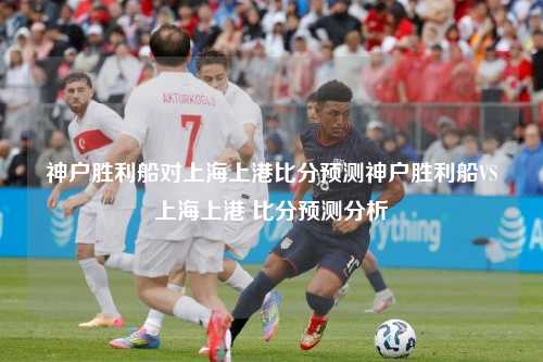 神户胜利船对上海上港比分预测神户胜利船VS上海上港 比分预测分析