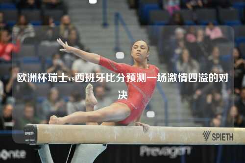 欧洲杯瑞士vs西班牙比分预测一场激情四溢的对决