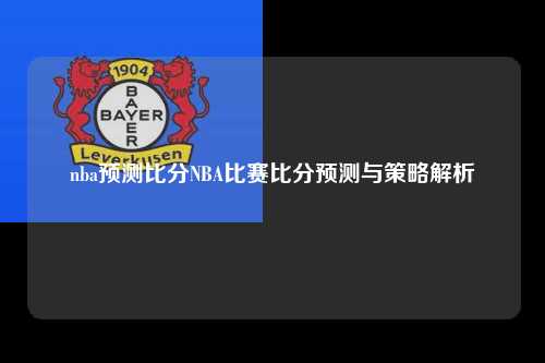 nba预测比分NBA比赛比分预测与策略解析