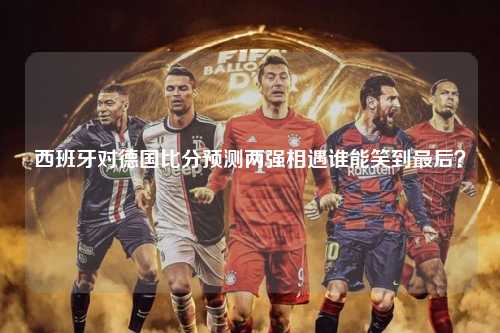 西班牙对德国比分预测两强相遇谁能笑到最后？