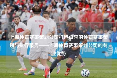 上海体育赛事策划公司打造卓越的体育赛事策划与执行服务——上海体育赛事策划公司的专业优势