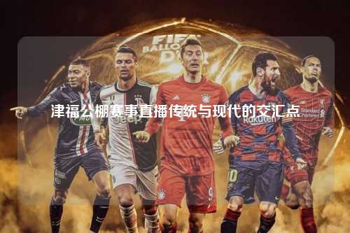 津福公棚赛事直播传统与现代的交汇点