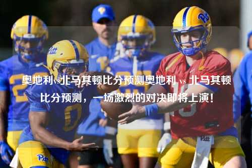 奥地利vs北马其顿比分预测奥地利 vs 北马其顿比分预测，一场激烈的对决即将上演！