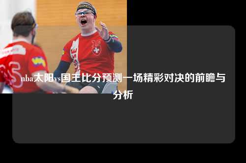 nba太阳vs国王比分预测一场精彩对决的前瞻与分析