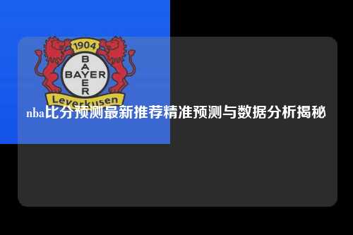 nba比分预测最新推荐精准预测与数据分析揭秘