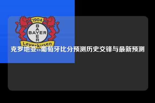 克罗地亚vs葡萄牙比分预测历史交锋与最新预测