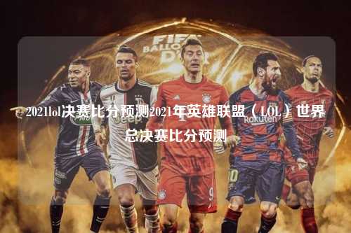 2021lol决赛比分预测2021年英雄联盟（LOL）世界总决赛比分预测