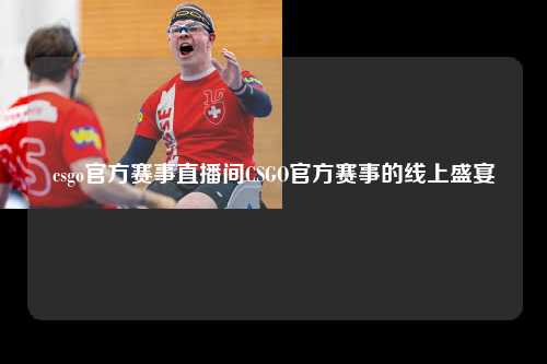 csgo官方赛事直播间CSGO官方赛事的线上盛宴
