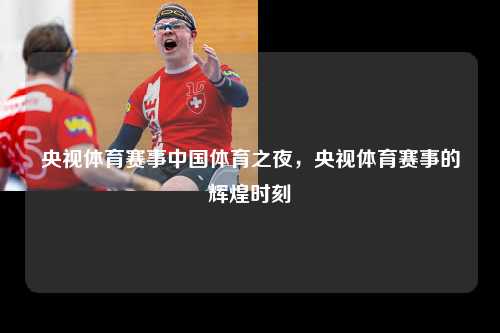 央视体育赛事中国体育之夜，央视体育赛事的辉煌时刻