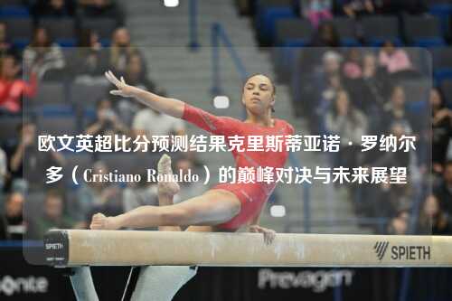 欧文英超比分预测结果克里斯蒂亚诺·罗纳尔多（Cristiano Ronaldo）的巅峰对决与未来展望
